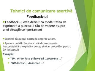 Feedback-ul
Feedback-ul este definit ca modalitatea de
exprimare a punctului tău de vedere asupra
unei situaţii/comportament
Exprimă răspunsul nostru la cererile altora.
Spunem un NU clar atunci când cererea este
inacceptabilă şi explicăm de ce; similar procedăm pentru
DA (acceptul)
Exemplu:
 “DA, mi-ar face plăcere să …deoarece …”
 “NU doresc…, deoarece …”
Tehnici de comunicare asertivă
 