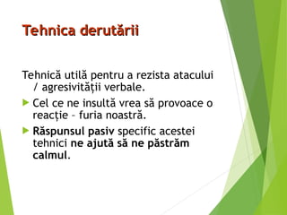 Tehnica derutării
Tehnica derutării
Tehnică utilă pentru a rezista atacului
/ agresivităţii verbale.
 Cel ce ne insultă vrea să provoace o
reacţie – furia noastră.
 Răspunsul pasiv specific acestei
tehnici ne ajută să ne păstrăm
calmul.
 