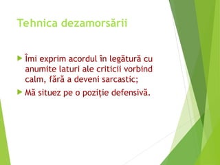 Tehnica dezamorsării
 Îmi exprim acordul în legătură cu
anumite laturi ale criticii vorbind
calm, fără a deveni sarcastic;
 Mă situez pe o poziţie defensivă.
 