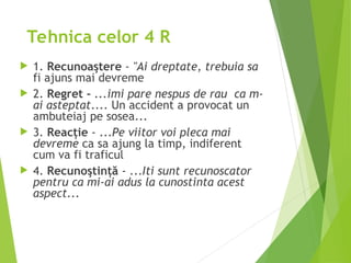 Tehnica celor 4 R
 1. Recunoaştere - "Ai dreptate, trebuia sa
fi ajuns mai devreme
 2. Regret - ...imi pare nespus de rau ca m-
ai asteptat.... Un accident a provocat un
ambuteiaj pe sosea...
 3. Reacţie - ...Pe viitor voi pleca mai
devreme ca sa ajung la timp, indiferent
cum va fi traficul
 4. Recunoştinţă - ...Iti sunt recunoscator
pentru ca mi-ai adus la cunostinta acest
aspect...
 