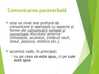 Comunicarea paraverbală
 este un nivel mai profund de
comunicare şi operează cu aspecte şi
forme ale comunicării verbale şi
nonverbale discutate anterior
(intonaţia, accentul, timbrul vocii,
tonul, postura, mimica etc.).
 accentul cade, în principal:
 nu pe ceea ce este spus, ci pe cum
este spus
 