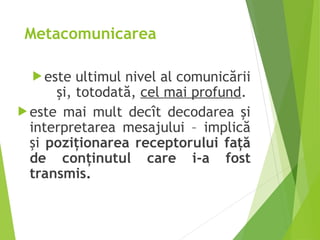 Metacomunicarea
 este ultimul nivel al comunicării
şi, totodată, cel mai profund.
 este mai mult decît decodarea şi
interpretarea mesajului – implică
şi poziţionarea receptorului faţă
de conţinutul care i‑a fost
transmis.
 