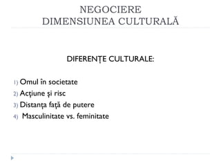 NEGOCIERE
DIMENSIUNEA CULTURALĂ
DIFERENŢE CULTURALE:
1) Omul în societate
2) Acţiune şi risc
3) Distanţa faţă de putere
4) Masculinitate vs. feminitate
 