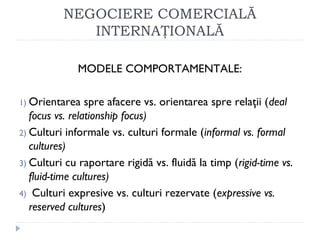NEGOCIERE COMERCIALĂ
INTERNAŢIONALĂ
MODELE COMPORTAMENTALE:
1) Orientarea spre afacere vs. orientarea spre relaţii (deal
focus vs. relationship focus)
2) Culturi informale vs. culturi formale (informal vs. formal
cultures)
3) Culturi cu raportare rigidă vs. fluidă la timp (rigid-time vs.
fluid-time cultures)
4) Culturi expresive vs. culturi rezervate (expressive vs.
reserved cultures)
 