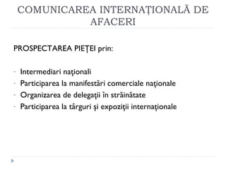 COMUNICAREA INTERNAŢIONALĂ DE
AFACERI
PROSPECTAREA PIEŢEI prin:
- Intermediari naţionali
- Participarea la manifestări comerciale naţionale
- Organizarea de delegaţii în străinătate
- Participarea la târguri şi expoziţii internaţionale
 