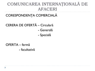 COMUNICAREA INTERNAŢIONALĂ DE
AFACERI
CORESPONDENŢA COMERCIALĂ
CERERA DE OFERTĂ – Circulară
- Generală
- Specială
OFERTA – fermă
- facultativă
 