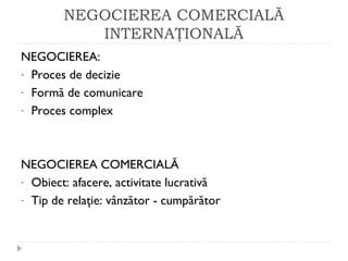 NEGOCIEREA COMERCIALĂ
INTERNAŢIONALĂ
NEGOCIEREA:
- Proces de decizie
- Formă de comunicare
- Proces complex
NEGOCIEREA COMERCIALĂ
- Obiect: afacere, activitate lucrativă
- Tip de relaţie: vânzător - cumpărător
 