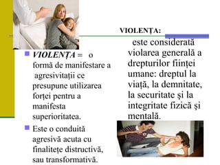  VIOLENŢA = o
formă de manifestare a
agresivitaţii ce
presupune utilizarea
forţei pentru a
manifesta
superioritatea.
 Este o conduită
agresivă acuta cu
finaliteţe distructivă,
sau transformativă.
VIOLENŢA:
este considerată
violarea generală a
drepturilor fiinţei
umane: dreptul la
viaţă, la demnitate,
la securitate şi la
integritate fizică şi
mentală.
 