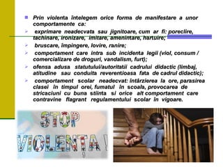  Prin violen
Prin violenta
ta în
înt
telegem orice form
elegem orice forma
a de manifestare a unor
de manifestare a unor
comportamente ca:
comportamente ca:
 exprimare neadecvat
exprimare neadecvata
a sau jignitoare, cum ar fi: poreclire,
sau jignitoare, cum ar fi: poreclire,
tachinare,
tachinare, ironizare, imitare, amenin
ironizare, imitare, amenint
tare, h
are, ha
ar
rt
tuire;
uire;
 bruscare, împingere, lovire, r
bruscare, împingere, lovire, ra
anire;
nire;
 comportament care intr
comportament care intra
a sub inciden
sub incident
ta legii (viol, consum /
a legii (viol, consum /
comercializare
comercializare de droguri, vandalism, furt);
de droguri, vandalism, furt);
 ofens
ofensa
a adus
adusa
a statutului/autorit
statutului/autoritat
atii cadrului didactic (limbaj,
ii cadrului didactic (limbaj,
atitudine
atitudine sau conduit
sau conduita
a reveren
reverent
tioas
ioasa
a fa
fata
ta de cadrul didactic);
de cadrul didactic);
 comportament
comportament s
scolar neadecvat: întârzierea la ore, p
colar neadecvat: întârzierea la ore, pa
ar
ra
asirea
sirea
clasei
clasei în timpul orei, fumatul în
în timpul orei, fumatul în s
scoal
coala
a, provocarea de
, provocarea de
stric
strica
aciuni cu bun
ciuni cu buna
a s
stiin
tiinta s
ta si orice alt comportament care
i orice alt comportament care
contravine flagrant regulamentului
contravine flagrant regulamentului s
scolar în vigoare.
colar în vigoare.
 