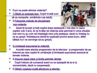  Cum se poate elimina violen a?
ț
Cum se poate elimina violen a?
ț
 1.Oferă un exemplu bun.
1.Oferă un exemplu bun. Copiii
Copiii î
învat
nvată
ă cum
cum
s
să
ă se
se c
comporte
omporte,
, urm
urmă
ărindu-i pe adul
rindu-i pe adulț
ți.
i.
 2.
2.Folose
Foloseș
ște metode de disciplinare
te metode de disciplinare
non-violente
non-violente.
.
 Dacă î i love ti i ba i copilul drept pedeapsă ( mai ales în cazul
ț ș ș ț
Dacă î i love ti i ba i copilul drept pedeapsă ( mai ales în cazul
ț ș ș ț
copiilor sub 3 ani), el va învă a că violen a este permisă în orice situa ie
ț ț ț
copiilor sub 3 ani), el va învă a că violen a este permisă în orice situa ie
ț ț ț
(cei mici nu au cum să în eleagă rolul unei pedepse, dacă nu în eleg cu
ț ț
(cei mici nu au cum să în eleagă rolul unei pedepse, dacă nu în eleg cu
ț ț
ce au gre it. Întotdeauna oferi i-le explica ii privind acest lucru, altfel
ș ț ț
ce au gre it. Întotdeauna oferi i-le explica ii privind acest lucru, altfel
ș ț ț
bătaia nu-i va convinge că au gre it).
ș
bătaia nu-i va convinge că au gre it).
ș
 3.Limitează expunerea la violen ă.
ț
3.Limitează expunerea la violen ă.
ț
 Acordă mare aten ie programelor de la televizor i programelor de pe
ț ș
Acordă mare aten ie programelor de la televizor i programelor de pe
ț ș
internet pe care copilul le urmăre te i limitează expunerea acestuia la
ș ș
internet pe care copilul le urmăre te i limitează expunerea acestuia la
ș ș
temele violente.
temele violente.
 4.
4.Impune reguli clare
Impune reguli clare ș
și limite potrivite v
i limite potrivite vâ
ârstei.
rstei.
 Copiii trebuie să cunoască exact ce se a teaptă de la ei i
ș ș
Copiii trebuie să cunoască exact ce se a teaptă de la ei i
ș ș
consecin ele, dacă nu cooperează.
ț
consecin ele, dacă nu cooperează.
ț
 5.
5.Ofer
Oferă
ă-i copilului mult
-i copilului multă
ă afec
afecț
țiune
iune ș
și aten
i atenț
ție.
ie.
 