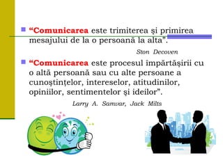  “Comunicarea este trimiterea şi primirea
mesajului de la o persoană la alta”.
Ston Decoven
 “Comunicarea este procesul împărtăşirii cu
o altă persoană sau cu alte persoane a
cunoştinţelor, intereselor, atitudinilor,
opiniilor, sentimentelor şi ideilor”.
Larry A. Samvar, Jack Milts
 