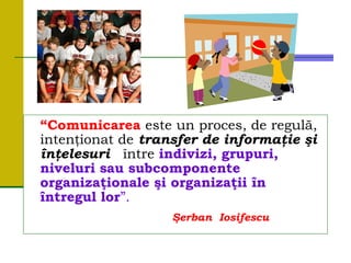 “Comunicarea este un proces, de regulă,
intenţionat de transfer de informaţie şi
înţelesuri între indivizi, grupuri,
niveluri sau subcomponente
organizaţionale şi organizaţii în
întregul lor”.
Şerban Iosifescu
 