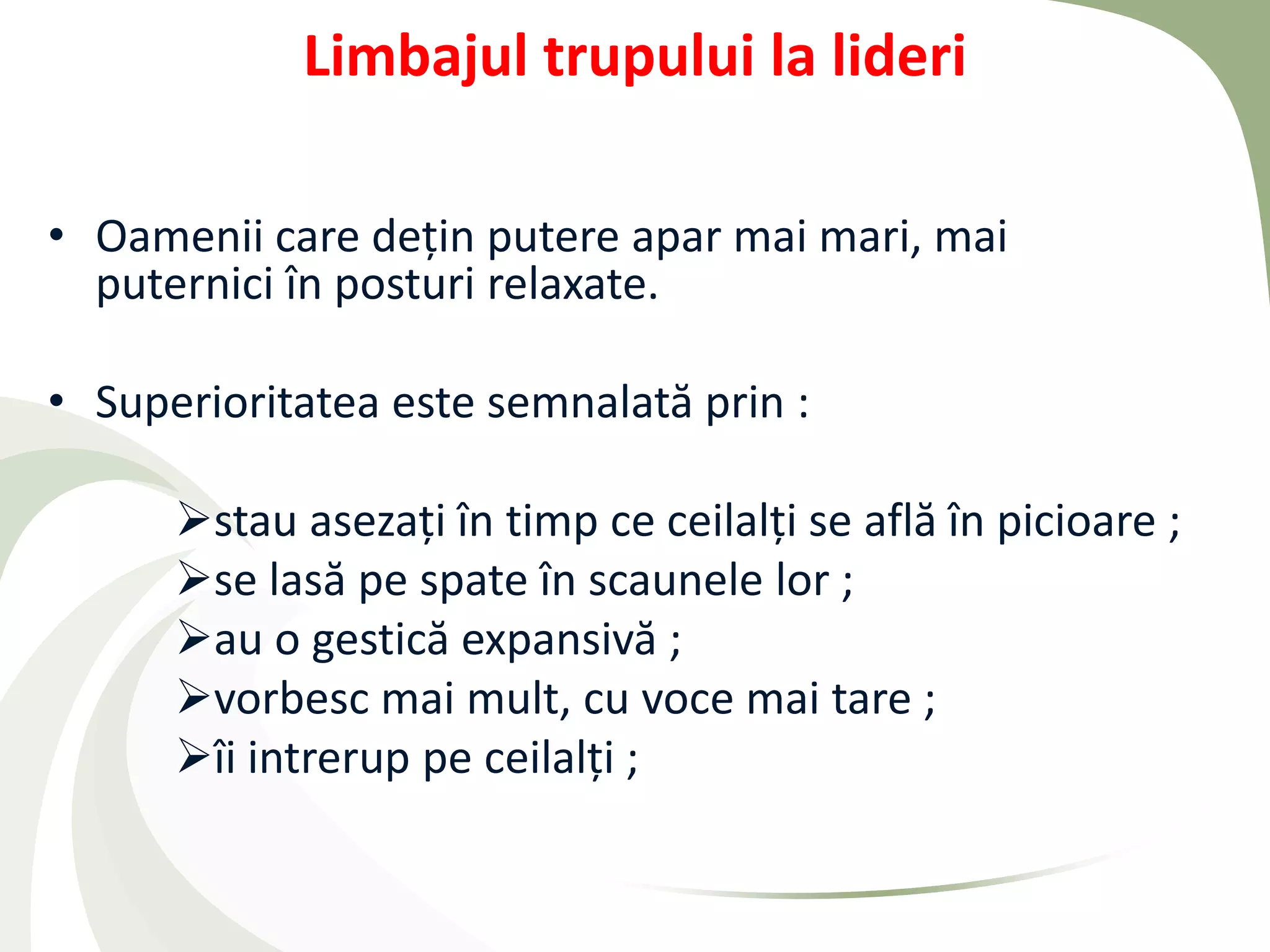 Limbajul trupului la lideri

• Oamenii care dețin putere apar mai mari, mai
  puternici în posturi relaxate.

• Superioritatea este semnalată prin :

      stau asezați în timp ce ceilalți se află în picioare ;
      se lasă pe spate în scaunele lor ;
      au o gestică expansivă ;
      vorbesc mai mult, cu voce mai tare ;
      îi intrerup pe ceilalți ;
 