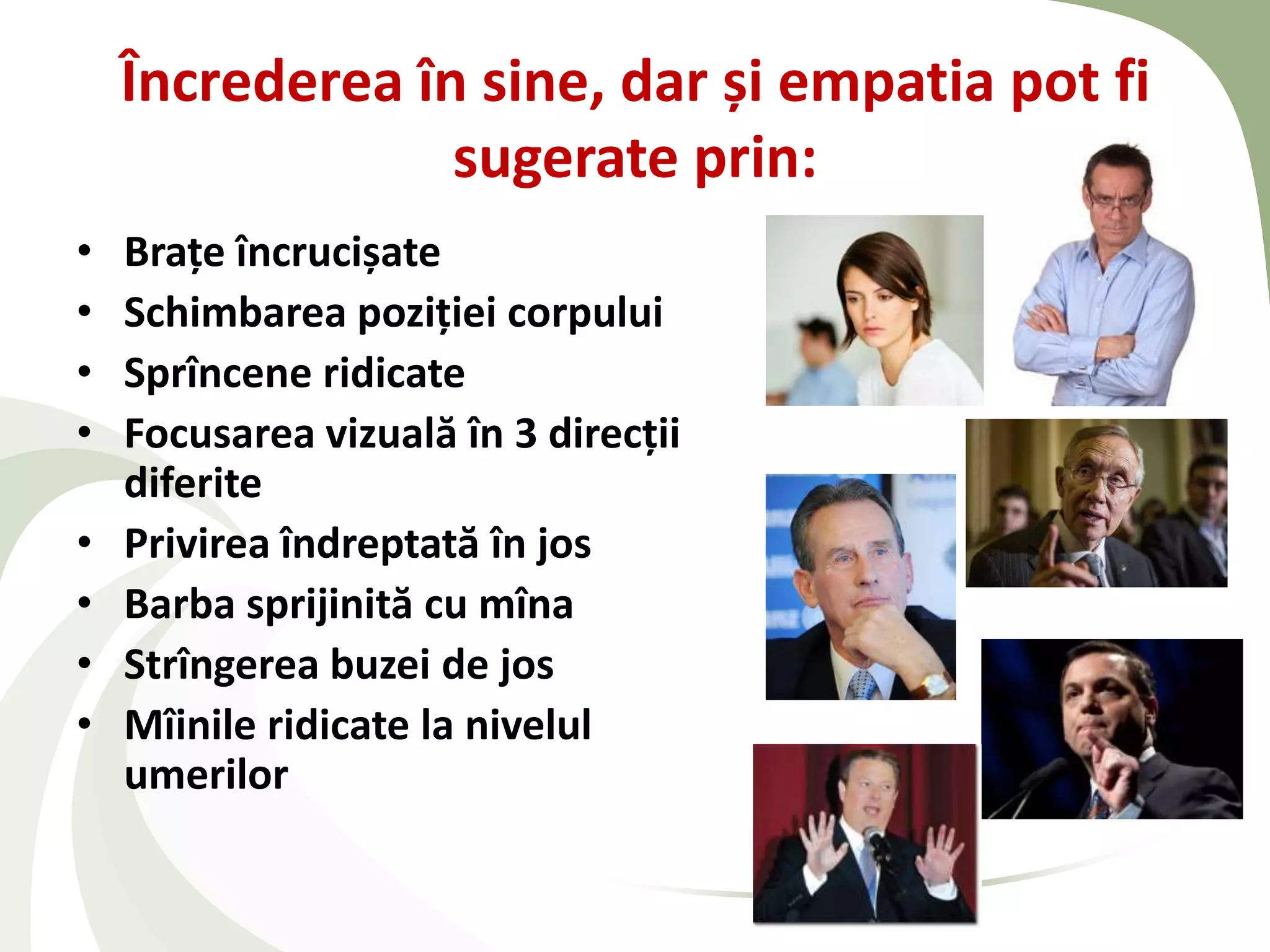 Încrederea în sine, dar și empatia pot fi
                 sugerate prin:
•   Braţe încrucișate
•   Schimbarea poziţiei corpului
•   Sprîncene ridicate
•   Focusarea vizuală în 3 direcţii
    diferite
•   Privirea îndreptată în jos
•   Barba sprijinită cu mîna
•   Strîngerea buzei de jos
•   Mîinile ridicate la nivelul
    umerilor
 