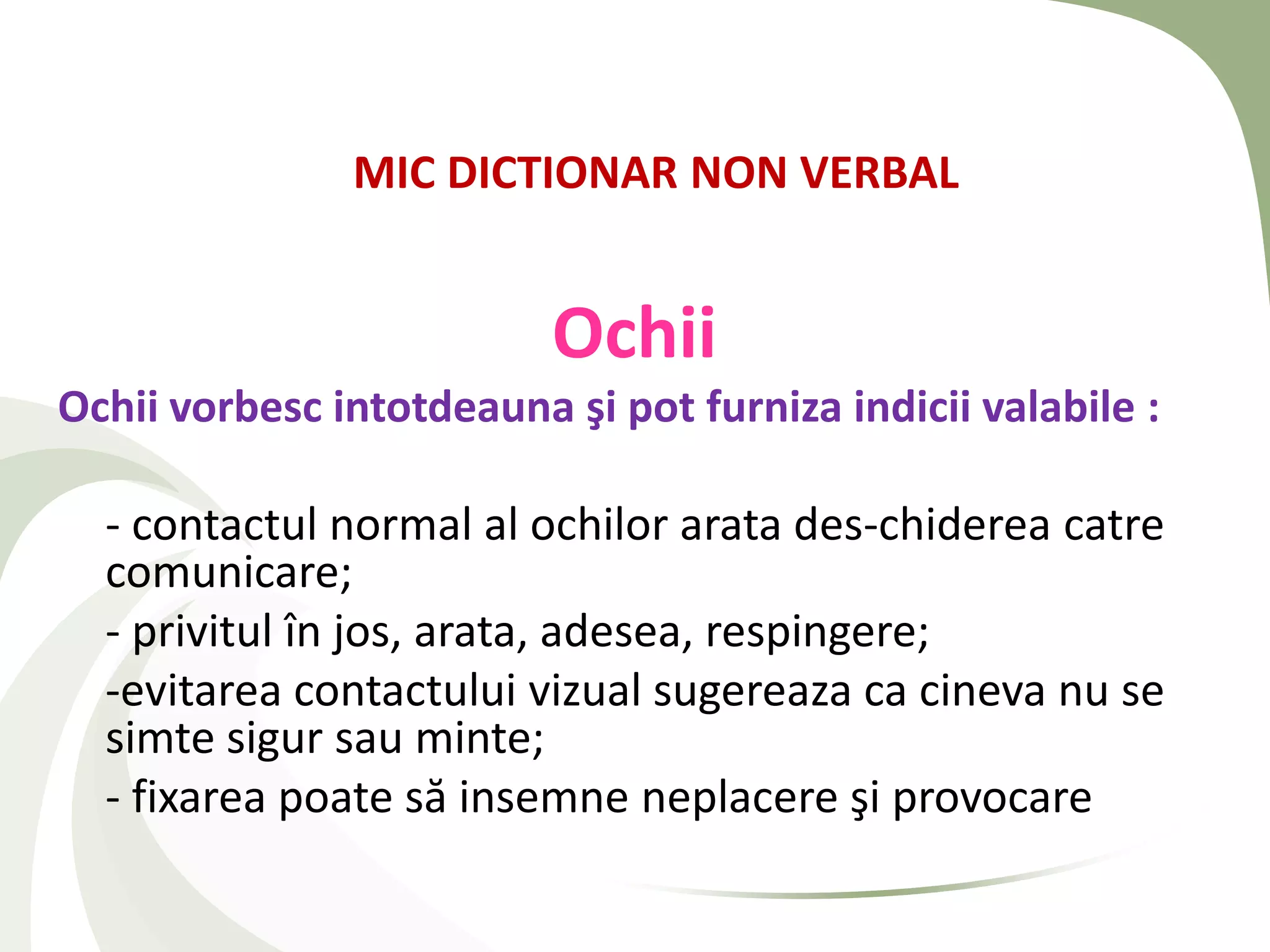 MIC DICTIONAR NON VERBAL


                          Ochii
Ochii vorbesc intotdeauna şi pot furniza indicii valabile :

  - contactul normal al ochilor arata des-chiderea catre
  comunicare;
  - privitul în jos, arata, adesea, respingere;
  -evitarea contactului vizual sugereaza ca cineva nu se
  simte sigur sau minte;
  - fixarea poate să insemne neplacere şi provocare
 