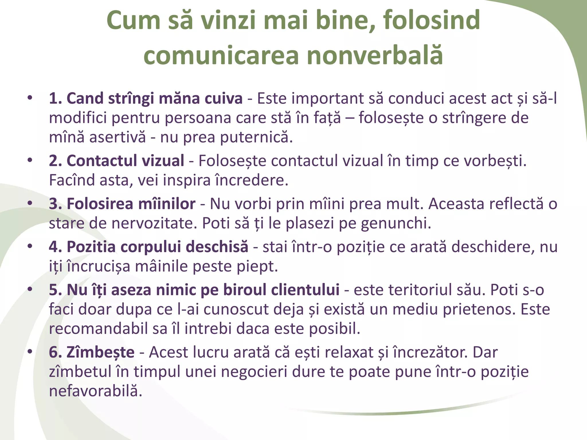Cum să vinzi mai bine, folosind
             comunicarea nonverbală
• 1. Cand strîngi măna cuiva - Este important să conduci acest act și să-l
  modifici pentru persoana care stă în față – folosește o strîngere de
  mînă asertivă - nu prea puternică.
• 2. Contactul vizual - Folosește contactul vizual în timp ce vorbești.
  Facînd asta, vei inspira încredere.
• 3. Folosirea mîinilor - Nu vorbi prin mîini prea mult. Aceasta reflectă o
  stare de nervozitate. Poti să ți le plasezi pe genunchi.
• 4. Pozitia corpului deschisă - stai într-o poziție ce arată deschidere, nu
  iți încrucișa mâinile peste piept.
• 5. Nu îţi aseza nimic pe biroul clientului - este teritoriul său. Poti s-o
  faci doar dupa ce l-ai cunoscut deja și există un mediu prietenos. Este
  recomandabil sa îl intrebi daca este posibil.
• 6. Zîmbește - Acest lucru arată că ești relaxat și încrezător. Dar
  zîmbetul în timpul unei negocieri dure te poate pune într-o poziție
  nefavorabilă.
 