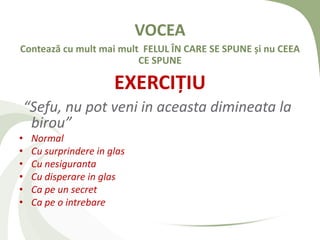 VOCEA
Contează cu mult mai mult FELUL ÎN CARE SE SPUNE și nu CEEA
                         CE SPUNE

                        EXERCIȚIU
    “Sefu, nu pot veni in aceasta dimineata la
     birou”
•    Normal
•    Cu surprindere in glas
•    Cu nesiguranta
•    Cu disperare in glas
•    Ca pe un secret
•    Ca pe o intrebare
 