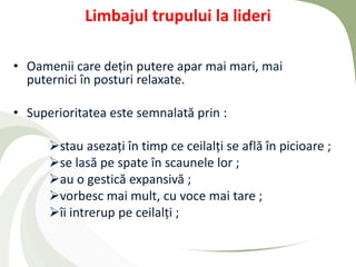 Limbajul trupului la lideri

• Oamenii care dețin putere apar mai mari, mai
  puternici în posturi relaxate.

• Superioritatea este semnalată prin :

      stau asezați în timp ce ceilalți se află în picioare ;
      se lasă pe spate în scaunele lor ;
      au o gestică expansivă ;
      vorbesc mai mult, cu voce mai tare ;
      îi intrerup pe ceilalți ;
 
