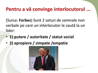 Pentru a vă convinge interlocutorul ...
(Sursa: Forbes) Sunt 2 seturi de semnale non
verbale pe care un interlocutor le caută la un
lider:
• 1) putere / autoritate / statut social
• 2) apropiere / simpate /empatie
 