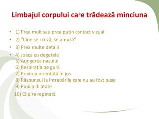 Limbajul corpului care trădează minciuna

•   1) Prea mult sau prea puțin contact vizual
•   2) ”Cine se scuză, se amuză”
•   3) Prea multe detalii
•   4) Joaca cu degetele
    5) Atingerea nasului
    6) Respirația pe gură
    7) Privirea orientată în jos
    8) Răspunsul la întrebările care nu au fost puse
    9) Pupila dilatate
    10) Clipire repetată
 