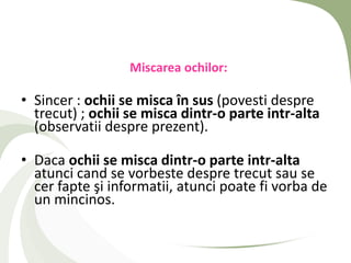 Miscarea ochilor:

• Sincer : ochii se misca în sus (povesti despre
  trecut) ; ochii se misca dintr-o parte intr-alta
  (observatii despre prezent).

• Daca ochii se misca dintr-o parte intr-alta
  atunci cand se vorbeste despre trecut sau se
  cer fapte şi informatii, atunci poate fi vorba de
  un mincinos.
 