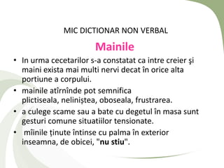 MIC DICTIONAR NON VERBAL
                       Mainile
• In urma cecetarilor s-a constatat ca intre creier şi
  maini exista mai multi nervi decat în orice alta
  portiune a corpului.
• mainile atîrnînde pot semnifica
  plictiseala, neliniștea, oboseala, frustrarea.
• a culege scame sau a bate cu degetul în masa sunt
  gesturi comune situatiilor tensionate.
• mîinile ținute întinse cu palma în exterior
  inseamna, de obicei, "nu stiu".
 