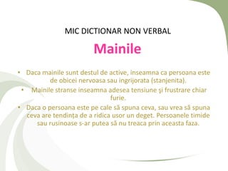 MIC DICTIONAR NON VERBAL

                         Mainile
• Daca mainile sunt destul de active, inseamna ca persoana este
          de obicei nervoasa sau ingrijorata (stanjenita).
 • Mainile stranse inseamna adesea tensiune şi frustrare chiar
                               furie.
• Daca o persoana este pe cale să spuna ceva, sau vrea să spuna
  ceva are tendința de a ridica usor un deget. Persoanele timide
     sau rusinoase s-ar putea să nu treaca prin aceasta faza.
 