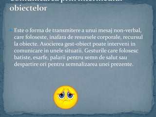  Este o forma de transmitere a unui mesaj non-verbal,
care foloseste, inafara de resursele corporale, recursul
la obiecte. Asocierea gest-obiect poate interveni in
comunicare in unele situatii. Gesturile care folosesc
batiste, esarfe, palarii pentru semn de salut sau
despartire ori pentru semnalizarea unei prezente.
 