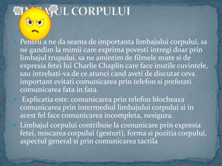  Pentru a ne da seama de importanta limbajului corpului, sa
ne gandim la mimii care exprima povesti intregi doar prin
limbajul trupului, sa ne amintim de filmele mute si de
expresia fetei lui Charlie Chaplin care face inutile cuvintele,
sau intrebati-va de ce atunci cand aveti de discutat ceva
important evitati comunicarea prin telefon si preferati
comunicarea fata in fata.
 Explicatia este: comunicarea prin telefon blocheaza
comunicarea prin intermediul limbajului corpului si in
acest fel face comunicarea incompleta, nesigura.
 Limbajul corpului contribuie la comunicare prin expresia
fetei, miscarea corpului (gesturi), forma si pozitia corpului,
aspectul general si prin comunicarea tactila
 