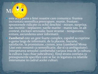  este acea parte a fetei noastre care comunica: fruntea
incruntata semnifica preocupare, manie, frustare;
sprancenele ridicate cu ochii deschisi - mirare, surpriza;
nas incretit - neplacere; narile marite - manie sau, in alt
context, excitare senzuala; buze stranse - nesiguranta,
ezitare, ascunderea unor informatii.
 Zambetul este un gest foarte complex, capabil sa exprime
o gama larga de informatii, de la placere, bucurie,
satisfactie, la promisiune, cinism, jena (zambetul Mona
Lisei este renumit ca semnificatie, dar si ca ambiguitate).
Interpetarea sensului zambetului variaza insa de la cultura
la cultura (sau chiar subcultura), fiind strans corelata cu
presupunerile specifice care se fac in legatura cu relatiile
interumane in cadrul acelei culturi.
 