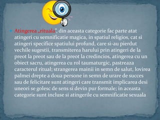  Atingerea „rituala”, din aceasta categorie fac parte atat
atingeri cu semnificatie magica, in spatiul religios, cat si
atingeri specifice spatiului profund, care si-au pierdut
vechile sugestii, transmiterea harului prin atingeri de la
preot la preot sau de la preot la credincios, atingerea cu un
obiect sacru, atingerea cu rol taumaturgic, pastreaza
caracterul ritual; strangerea mainii in semn de salut, lovirea
palmei drepte a doua persone in semn de urare de succes
sau de felicitare sunt atingeri care transmit implicarea desi
uneori se golesc de sens si devin pur formale; in aceasta
categorie sunt incluse si atingerile cu semnificatie sexuala
 