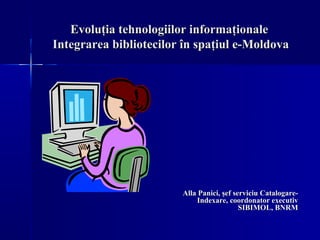 Evoluţia tehnologiilor informaţionale
Integrarea bibliotecilor în spaţiul e-Moldova




                        Alla Panici, şef serviciu Catalogare-
                            Indexare, coordonator executiv
                                           SIBIMOL, BNRM
 