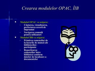 Crearea modulelor OPAC, ÎIB

    Modulul OPAC va asigura:
    – Căutarea, vizualizarea,
       perfectarea cererii de
   ...