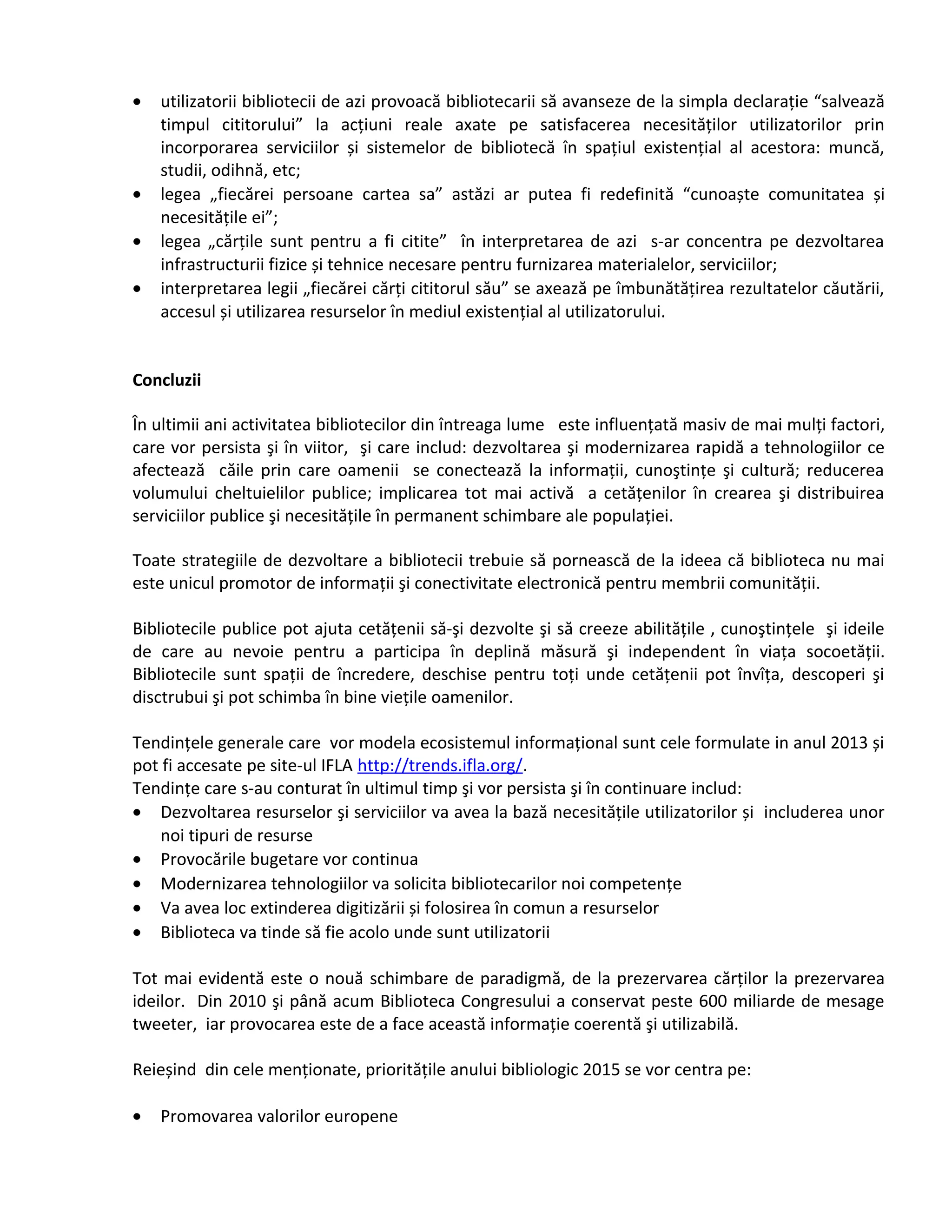· utilizatorii bibliotecii de azi provoacă bibliotecarii să avanseze de la simpla declarație “salvează 
timpul cititorului” la acțiuni reale axate pe satisfacerea necesităților utilizatorilor prin 
incorporarea serviciilor și sistemelor de bibliotecă în spațiul existențial al acestora: muncă, 
studii, odihnă, etc; 
· legea „fiecărei persoane cartea sa” astăzi ar putea fi redefinită “cunoaște comunitatea și 
necesitățile ei”; 
· legea „cărțile sunt pentru a fi citite” în interpretarea de azi s-ar concentra pe dezvoltarea 
infrastructurii fizice și tehnice necesare pentru furnizarea materialelor, serviciilor; 
· interpretarea legii „fiecărei cărți cititorul său” se axează pe îmbunătățirea rezultatelor căutării, 
accesul și utilizarea resurselor în mediul existențial al utilizatorului. 
Concluzii 
În ultimii ani activitatea bibliotecilor din întreaga lume este influențată masiv de mai mulți factori, 
care vor persista şi în viitor, şi care includ: dezvoltarea şi modernizarea rapidă a tehnologiilor ce 
afectează căile prin care oamenii se conectează la informații, cunoştințe şi cultură; reducerea 
volumului cheltuielilor publice; implicarea tot mai activă a cetățenilor în crearea şi distribuirea 
serviciilor publice şi necesitățile în permanent schimbare ale populației. 
Toate strategiile de dezvoltare a bibliotecii trebuie să pornească de la ideea că biblioteca nu mai 
este unicul promotor de informații şi conectivitate electronică pentru membrii comunității. 
Bibliotecile publice pot ajuta cetățenii să-şi dezvolte şi să creeze abilitățile , cunoştințele şi ideile 
de care au nevoie pentru a participa în deplină măsură şi independent în viața socoetății. 
Bibliotecile sunt spații de încredere, deschise pentru toți unde cetățenii pot învîța, descoperi şi 
disctrubui şi pot schimba în bine viețile oamenilor. 
Tendințele generale care vor modela ecosistemul informațional sunt cele formulate in anul 2013 și 
pot fi accesate pe site-ul IFLA http://trends.ifla.org/. 
Tendințe care s-au conturat în ultimul timp şi vor persista şi în continuare includ: 
· Dezvoltarea resurselor şi serviciilor va avea la bază necesitățile utilizatorilor și includerea unor 
noi tipuri de resurse 
· Provocările bugetare vor continua 
· Modernizarea tehnologiilor va solicita bibliotecarilor noi competențe 
· Va avea loc extinderea digitizării și folosirea în comun a resurselor 
· Biblioteca va tinde să fie acolo unde sunt utilizatorii 
Tot mai evidentă este o nouă schimbare de paradigmă, de la prezervarea cărților la prezervarea 
ideilor. Din 2010 şi până acum Biblioteca Congresului a conservat peste 600 miliarde de mesage 
tweeter, iar provocarea este de a face această informație coerentă şi utilizabilă. 
Reieșind din cele menționate, prioritățile anului bibliologic 2015 se vor centra pe: 
· Promovarea valorilor europene 
 