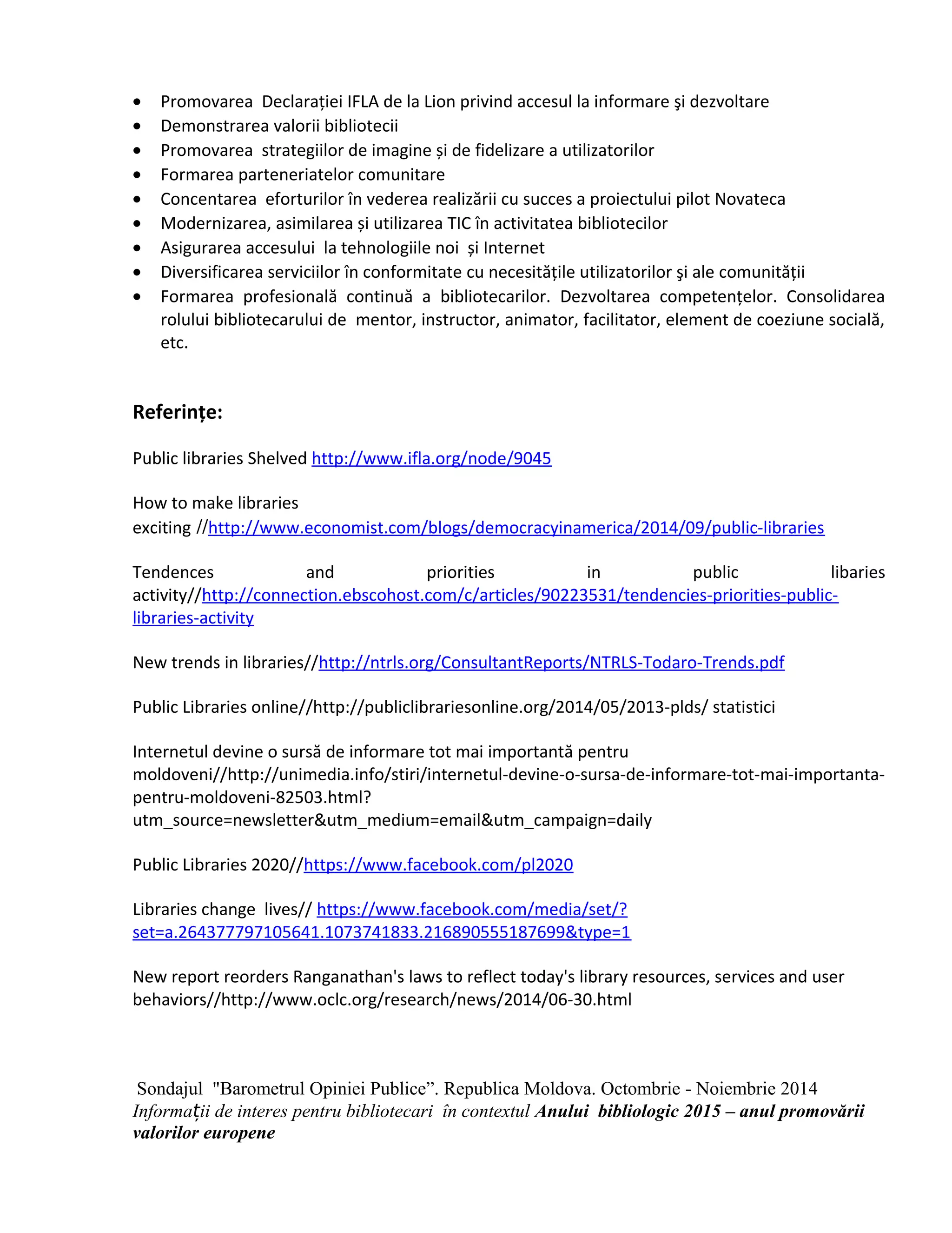 · Promovarea Declarației IFLA de la Lion privind accesul la informare şi dezvoltare 
· Demonstrarea valorii bibliotecii 
· Promovarea strategiilor de imagine și de fidelizare a utilizatorilor 
· Formarea parteneriatelor comunitare 
· Concentarea eforturilor în vederea realizării cu succes a proiectului pilot Novateca 
· Modernizarea, asimilarea și utilizarea TIC în activitatea bibliotecilor 
· Asigurarea accesului la tehnologiile noi și Internet 
· Diversificarea serviciilor în conformitate cu necesitățile utilizatorilor şi ale comunității 
· Formarea profesională continuă a bibliotecarilor. Dezvoltarea competențelor. Consolidarea 
rolului bibliotecarului de mentor, instructor, animator, facilitator, element de coeziune socială, 
etc. 
Referinţe: 
Public libraries Shelved http://www.ifla.org/node/9045 
How to make libraries 
exciting //http://www.economist.com/blogs/democracyinamerica/2014/09/public-libraries 
Tendences and priorities in public libaries 
activity//http://connection.ebscohost.com/c/articles/90223531/tendencies-priorities-public-libraries- 
activity 
New trends in libraries//http://ntrls.org/ConsultantReports/NTRLS-Todaro-Trends.pdf 
Public Libraries online//http://publiclibrariesonline.org/2014/05/2013-plds/ statistici 
Internetul devine o sursă de informare tot mai importantă pentru 
moldoveni//http://unimedia.info/stiri/internetul-devine-o-sursa-de-informare-tot-mai-importanta-pentru- 
moldoveni-82503.html? 
utm_source=newsletter&utm_medium=email&utm_campaign=daily 
Public Libraries 2020//https://www.facebook.com/pl2020 
Libraries change lives// https://www.facebook.com/media/set/? 
set=a.264377797105641.1073741833.216890555187699&type=1 
New report reorders Ranganathan's laws to reflect today's library resources, services and user 
behaviors//http://www.oclc.org/research/news/2014/06-30.html 
Sondajul "Barometrul Opiniei Publice”. Republica Moldova. Octombrie - Noiembrie 2014 
Informa ii de interes ț pentru bibliotecari în contextul Anului bibliologic 2015 – anul promovării 
valorilor europene 
 