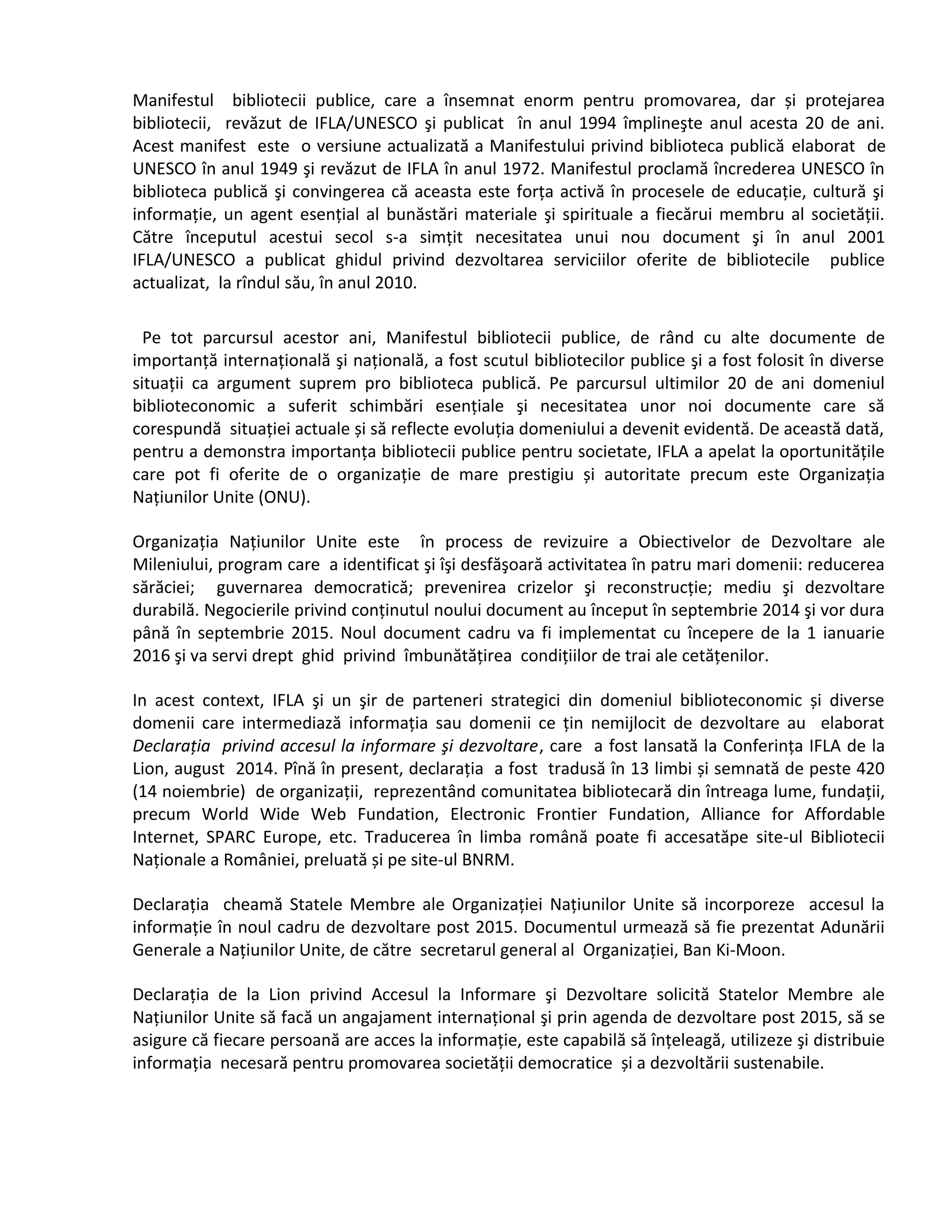 Manifestul bibliotecii publice, care a însemnat enorm pentru promovarea, dar și protejarea 
bibliotecii, revăzut de IFLA/UNESCO şi publicat în anul 1994 împlineşte anul acesta 20 de ani. 
Acest manifest este o versiune actualizată a Manifestului privind biblioteca publică elaborat de 
UNESCO în anul 1949 şi revăzut de IFLA în anul 1972. Manifestul proclamă încrederea UNESCO în 
biblioteca publică şi convingerea că aceasta este forța activă în procesele de educație, cultură şi 
informație, un agent esențial al bunăstări materiale şi spirituale a fiecărui membru al societății. 
Către începutul acestui secol s-a simțit necesitatea unui nou document şi în anul 2001 
IFLA/UNESCO a publicat ghidul privind dezvoltarea serviciilor oferite de bibliotecile publice 
actualizat, la rîndul său, în anul 2010. 
Pe tot parcursul acestor ani, Manifestul bibliotecii publice, de rând cu alte documente de 
importanță internațională şi națională, a fost scutul bibliotecilor publice şi a fost folosit în diverse 
situații ca argument suprem pro biblioteca publică. Pe parcursul ultimilor 20 de ani domeniul 
biblioteconomic a suferit schimbări esențiale şi necesitatea unor noi documente care să 
corespundă situației actuale și să reflecte evoluția domeniului a devenit evidentă. De această dată, 
pentru a demonstra importanța bibliotecii publice pentru societate, IFLA a apelat la oportunitățile 
care pot fi oferite de o organizație de mare prestigiu și autoritate precum este Organizația 
Națiunilor Unite (ONU). 
Organizația Națiunilor Unite este în process de revizuire a Obiectivelor de Dezvoltare ale 
Mileniului, program care a identificat şi îşi desfăşoară activitatea în patru mari domenii: reducerea 
sărăciei; guvernarea democratică; prevenirea crizelor şi reconstrucție; mediu şi dezvoltare 
durabilă. Negocierile privind conținutul noului document au început în septembrie 2014 şi vor dura 
până în septembrie 2015. Noul document cadru va fi implementat cu începere de la 1 ianuarie 
2016 şi va servi drept ghid privind îmbunătățirea condițiilor de trai ale cetățenilor. 
In acest context, IFLA şi un şir de parteneri strategici din domeniul biblioteconomic și diverse 
domenii care intermediază informația sau domenii ce țin nemijlocit de dezvoltare au elaborat 
Declaraţia privind accesul la informare şi dezvoltare, care a fost lansată la Conferința IFLA de la 
Lion, august 2014. Pînă în present, declarația a fost tradusă în 13 limbi și semnată de peste 420 
(14 noiembrie) de organizații, reprezentând comunitatea bibliotecară din întreaga lume, fundații, 
precum World Wide Web Fundation, Electronic Frontier Fundation, Alliance for Affordable 
Internet, SPARC Europe, etc. Traducerea în limba română poate fi accesatăpe site-ul Bibliotecii 
Naționale a României, preluată și pe site-ul BNRM. 
Declarația cheamă Statele Membre ale Organizației Națiunilor Unite să incorporeze accesul la 
informație în noul cadru de dezvoltare post 2015. Documentul urmează să fie prezentat Adunării 
Generale a Națiunilor Unite, de către secretarul general al Organizației, Ban Ki-Moon. 
Declarația de la Lion privind Accesul la Informare şi Dezvoltare solicită Statelor Membre ale 
Națiunilor Unite să facă un angajament internațional şi prin agenda de dezvoltare post 2015, să se 
asigure că fiecare persoană are acces la informație, este capabilă să înțeleagă, utilizeze şi distribuie 
informația necesară pentru promovarea societății democratice și a dezvoltării sustenabile. 
 