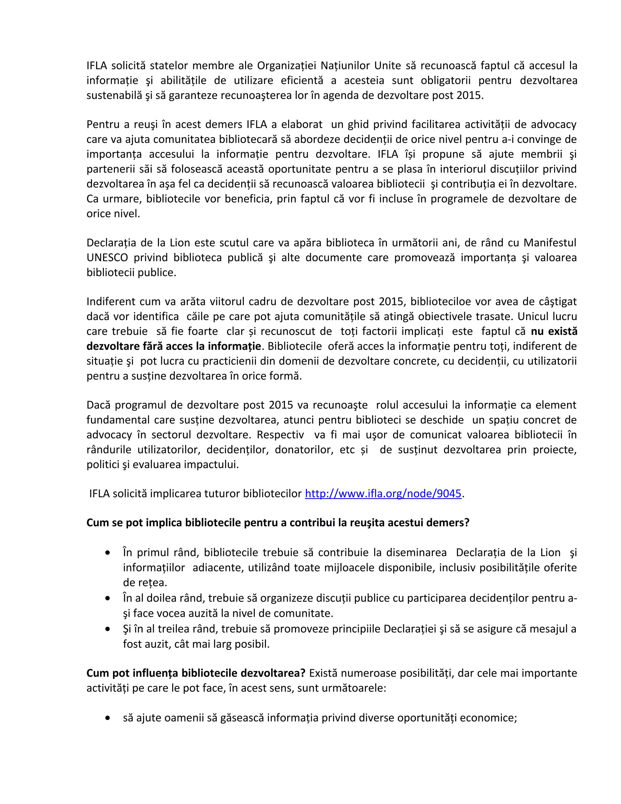 IFLA solicită statelor membre ale Organizaţiei Naţiunilor Unite să recunoască faptul că accesul la 
informaţie şi abilităţile de utilizare eficientă a acesteia sunt obligatorii pentru dezvoltarea 
sustenabilă şi să garanteze recunoaşterea lor în agenda de dezvoltare post 2015. 
Pentru a reuşi în acest demers IFLA a elaborat un ghid privind facilitarea activităţii de advocacy 
care va ajuta comunitatea bibliotecară să abordeze decidenţii de orice nivel pentru a-i convinge de 
importanţa accesului la informaţie pentru dezvoltare. IFLA își propune să ajute membrii şi 
partenerii săi să folosească această oportunitate pentru a se plasa în interiorul discuţiilor privind 
dezvoltarea în aşa fel ca decidenţii să recunoască valoarea bibliotecii şi contribuţia ei în dezvoltare. 
Ca urmare, bibliotecile vor beneficia, prin faptul că vor fi incluse în programele de dezvoltare de 
orice nivel. 
Declaraţia de la Lion este scutul care va apăra biblioteca în următorii ani, de rând cu Manifestul 
UNESCO privind biblioteca publică şi alte documente care promovează importanţa şi valoarea 
bibliotecii publice. 
Indiferent cum va arăta viitorul cadru de dezvoltare post 2015, biblioteciloe vor avea de câştigat 
dacă vor identifica căile pe care pot ajuta comunităţile să atingă obiectivele trasate. Unicul lucru 
care trebuie să fie foarte clar și recunoscut de toţi factorii implicaţi este faptul că nu există 
dezvoltare fără acces la informaţie. Bibliotecile oferă acces la informaţie pentru toţi, indiferent de 
situaţie şi pot lucra cu practicienii din domenii de dezvoltare concrete, cu decidenţii, cu utilizatorii 
pentru a susţine dezvoltarea în orice formă. 
Dacă programul de dezvoltare post 2015 va recunoaşte rolul accesului la informaţie ca element 
fundamental care susţine dezvoltarea, atunci pentru biblioteci se deschide un spaţiu concret de 
advocacy în sectorul dezvoltare. Respectiv va fi mai uşor de comunicat valoarea bibliotecii în 
rândurile utilizatorilor, decidenţilor, donatorilor, etc și de susţinut dezvoltarea prin proiecte, 
politici şi evaluarea impactului. 
IFLA solicită implicarea tuturor bibliotecilor http://www.ifla.org/node/9045. 
Cum se pot implica bibliotecile pentru a contribui la reuşita acestui demers? 
· În primul rând, bibliotecile trebuie să contribuie la diseminarea Declaraţia de la Lion şi 
informaţiilor adiacente, utilizând toate mijloacele disponibile, inclusiv posibilităţile oferite 
de reţea. 
· În al doilea rând, trebuie să organizeze discuţii publice cu participarea decidenţilor pentru a-şi 
face vocea auzită la nivel de comunitate. 
· Şi în al treilea rând, trebuie să promoveze principiile Declaraţiei şi să se asigure că mesajul a 
fost auzit, cât mai larg posibil. 
Cum pot influenţa bibliotecile dezvoltarea? Există numeroase posibilităţi, dar cele mai importante 
activităţi pe care le pot face, în acest sens, sunt următoarele: 
· să ajute oamenii să găsească informaţia privind diverse oportunităţi economice; 
 