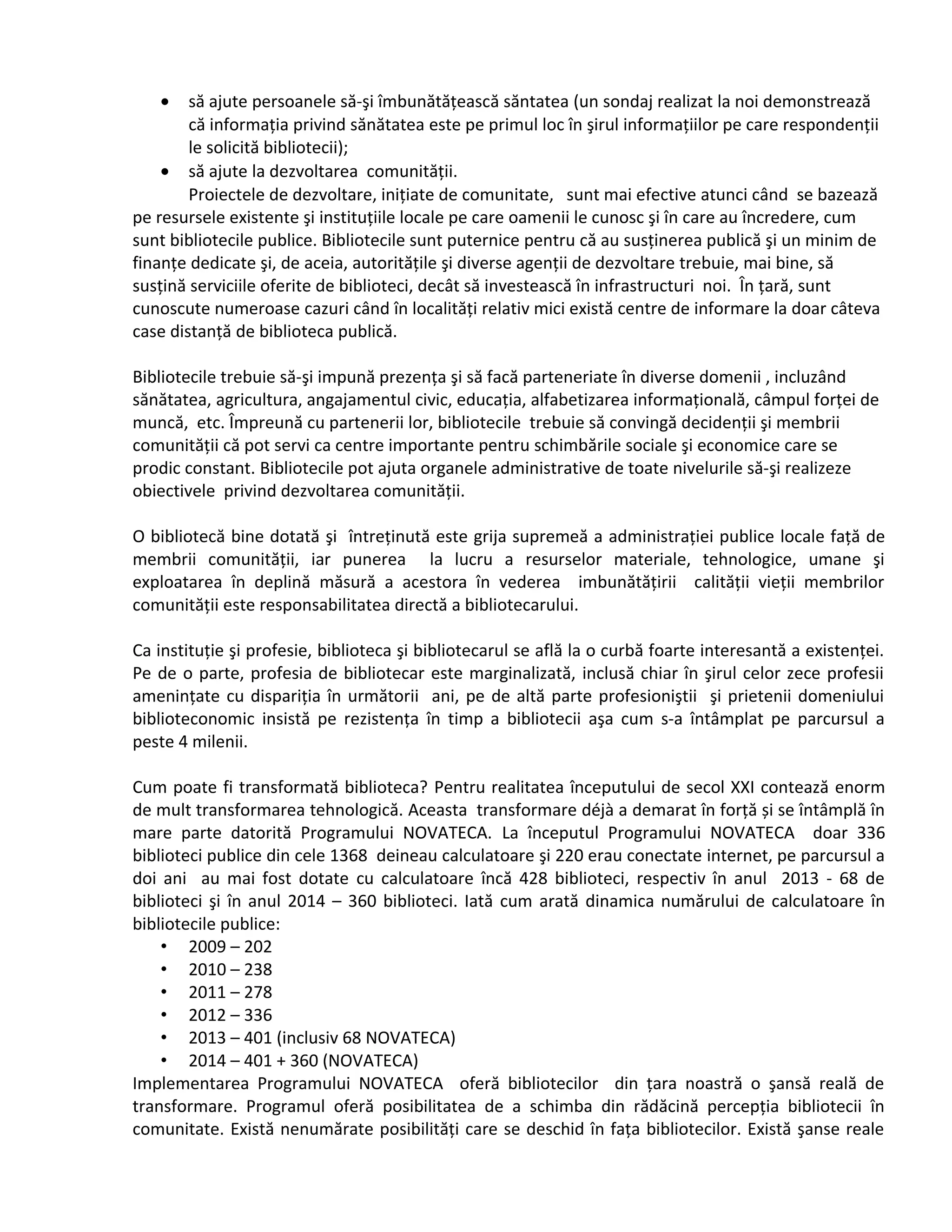 · să ajute persoanele să-şi îmbunătăţească săntatea (un sondaj realizat la noi demonstrează 
că informaţia privind sănătatea este pe primul loc în şirul informaţiilor pe care respondenţii 
le solicită bibliotecii); 
· să ajute la dezvoltarea comunităţii. 
Proiectele de dezvoltare, iniţiate de comunitate, sunt mai efective atunci când se bazează 
pe resursele existente şi instituţiile locale pe care oamenii le cunosc şi în care au încredere, cum 
sunt bibliotecile publice. Bibliotecile sunt puternice pentru că au susţinerea publică şi un minim de 
finanţe dedicate şi, de aceia, autorităţile şi diverse agenţii de dezvoltare trebuie, mai bine, să 
susţină serviciile oferite de biblioteci, decât să investească în infrastructuri noi. În ţară, sunt 
cunoscute numeroase cazuri când în localităţi relativ mici există centre de informare la doar câteva 
case distanţă de biblioteca publică. 
Bibliotecile trebuie să-şi impună prezenţa şi să facă parteneriate în diverse domenii , incluzând 
sănătatea, agricultura, angajamentul civic, educaţia, alfabetizarea informaţională, câmpul forţei de 
muncă, etc. Împreună cu partenerii lor, bibliotecile trebuie să convingă decidenţii şi membrii 
comunităţii că pot servi ca centre importante pentru schimbările sociale şi economice care se 
prodic constant. Bibliotecile pot ajuta organele administrative de toate nivelurile să-şi realizeze 
obiectivele privind dezvoltarea comunităţii. 
O bibliotecă bine dotată şi întreţinută este grija supremeă a administraţiei publice locale faţă de 
membrii comunităţii, iar punerea la lucru a resurselor materiale, tehnologice, umane şi 
exploatarea în deplină măsură a acestora în vederea imbunătăţirii calităţii vieţii membrilor 
comunităţii este responsabilitatea directă a bibliotecarului. 
Ca instituţie şi profesie, biblioteca şi bibliotecarul se află la o curbă foarte interesantă a existenţei. 
Pe de o parte, profesia de bibliotecar este marginalizată, inclusă chiar în şirul celor zece profesii 
ameninţate cu dispariţia în următorii ani, pe de altă parte profesioniştii şi prietenii domeniului 
biblioteconomic insistă pe rezistenţa în timp a bibliotecii aşa cum s-a întâmplat pe parcursul a 
peste 4 milenii. 
Cum poate fi transformată biblioteca? Pentru realitatea începutului de secol XXI contează enorm 
de mult transformarea tehnologică. Aceasta transformare déjà a demarat în forţă și se întâmplă în 
mare parte datorită Programului NOVATECA. La începutul Programului NOVATECA doar 336 
biblioteci publice din cele 1368 deineau calculatoare şi 220 erau conectate internet, pe parcursul a 
doi ani au mai fost dotate cu calculatoare încă 428 biblioteci, respectiv în anul 2013 - 68 de 
biblioteci şi în anul 2014 – 360 biblioteci. Iată cum arată dinamica numărului de calculatoare în 
bibliotecile publice: 
• 2009 – 202 
• 2010 – 238 
• 2011 – 278 
• 2012 – 336 
• 2013 – 401 (inclusiv 68 NOVATECA) 
• 2014 – 401 + 360 (NOVATECA) 
Implementarea Programului NOVATECA oferă bibliotecilor din ţara noastră o şansă reală de 
transformare. Programul oferă posibilitatea de a schimba din rădăcină percepţia bibliotecii în 
comunitate. Există nenumărate posibilităţi care se deschid în faţa bibliotecilor. Există şanse reale 
 