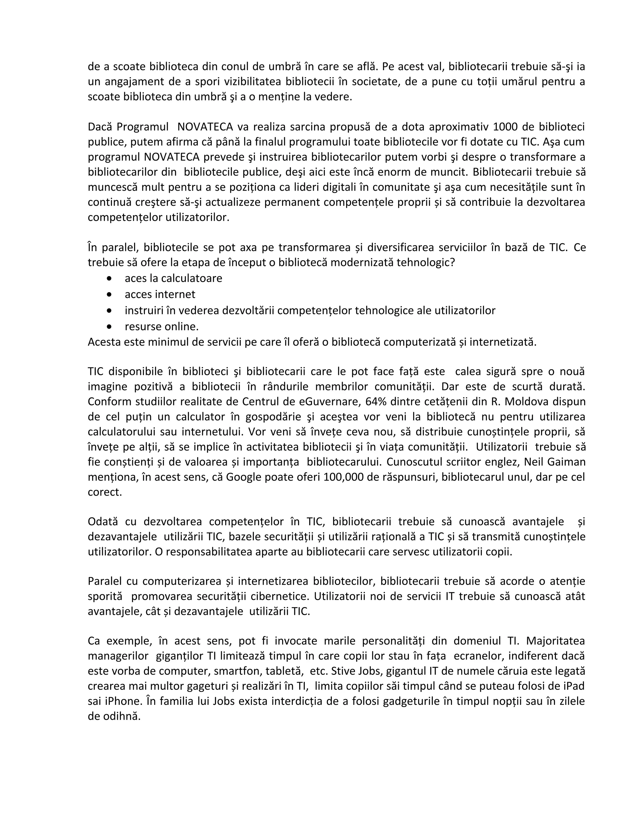 de a scoate biblioteca din conul de umbră în care se află. Pe acest val, bibliotecarii trebuie să-şi ia 
un angajament de a spori vizibilitatea bibliotecii în societate, de a pune cu toţii umărul pentru a 
scoate biblioteca din umbră şi a o menţine la vedere. 
Dacă Programul NOVATECA va realiza sarcina propusă de a dota aproximativ 1000 de biblioteci 
publice, putem afirma că până la finalul programului toate bibliotecile vor fi dotate cu TIC. Aşa cum 
programul NOVATECA prevede şi instruirea bibliotecarilor putem vorbi şi despre o transformare a 
bibliotecarilor din bibliotecile publice, deşi aici este încă enorm de muncit. Bibliotecarii trebuie să 
muncescă mult pentru a se poziţiona ca lideri digitali în comunitate şi aşa cum necesităţile sunt în 
continuă creştere să-şi actualizeze permanent competenţele proprii și să contribuie la dezvoltarea 
competenţelor utilizatorilor. 
În paralel, bibliotecile se pot axa pe transformarea și diversificarea serviciilor în bază de TIC. Ce 
trebuie să ofere la etapa de început o bibliotecă modernizată tehnologic? 
· aces la calculatoare 
· acces internet 
· instruiri în vederea dezvoltării competenţelor tehnologice ale utilizatorilor 
· resurse online. 
Acesta este minimul de servicii pe care îl oferă o bibliotecă computerizată și internetizată. 
TIC disponibile în biblioteci şi bibliotecarii care le pot face faţă este calea sigură spre o nouă 
imagine pozitivă a bibliotecii în rândurile membrilor comunităţii. Dar este de scurtă durată. 
Conform studiilor realitate de Centrul de eGuvernare, 64% dintre cetăţenii din R. Moldova dispun 
de cel puţin un calculator în gospodărie şi aceştea vor veni la bibliotecă nu pentru utilizarea 
calculatorului sau internetului. Vor veni să înveţe ceva nou, să distribuie cunoștinţele proprii, să 
înveţe pe alţii, să se implice în activitatea bibliotecii şi în viaţa comunităţii. Utilizatorii trebuie să 
fie conștienţi și de valoarea și importanţa bibliotecarului. Cunoscutul scriitor englez, Neil Gaiman 
menţiona, în acest sens, că Google poate oferi 100,000 de răspunsuri, bibliotecarul unul, dar pe cel 
corect. 
Odată cu dezvoltarea competenţelor în TIC, bibliotecarii trebuie să cunoască avantajele și 
dezavantajele utilizării TIC, bazele securităţii și utilizării raţională a TIC și să transmită cunoștinţele 
utilizatorilor. O responsabilitatea aparte au bibliotecarii care servesc utilizatorii copii. 
Paralel cu computerizarea și internetizarea bibliotecilor, bibliotecarii trebuie să acorde o atenţie 
sporită promovarea securităţii cibernetice. Utilizatorii noi de servicii IT trebuie să cunoască atât 
avantajele, cât și dezavantajele utilizării TIC. 
Ca exemple, în acest sens, pot fi invocate marile personalităţi din domeniul TI. Majoritatea 
managerilor giganţilor TI limitează timpul în care copii lor stau în faţa ecranelor, indiferent dacă 
este vorba de computer, smartfon, tabletă, etc. Stive Jobs, gigantul IT de numele căruia este legată 
crearea mai multor gageturi și realizări în TI, limita copiilor săi timpul când se puteau folosi de iPad 
sai iPhone. În familia lui Jobs exista interdicţia de a folosi gadgeturile în timpul nopţii sau în zilele 
de odihnă. 
 