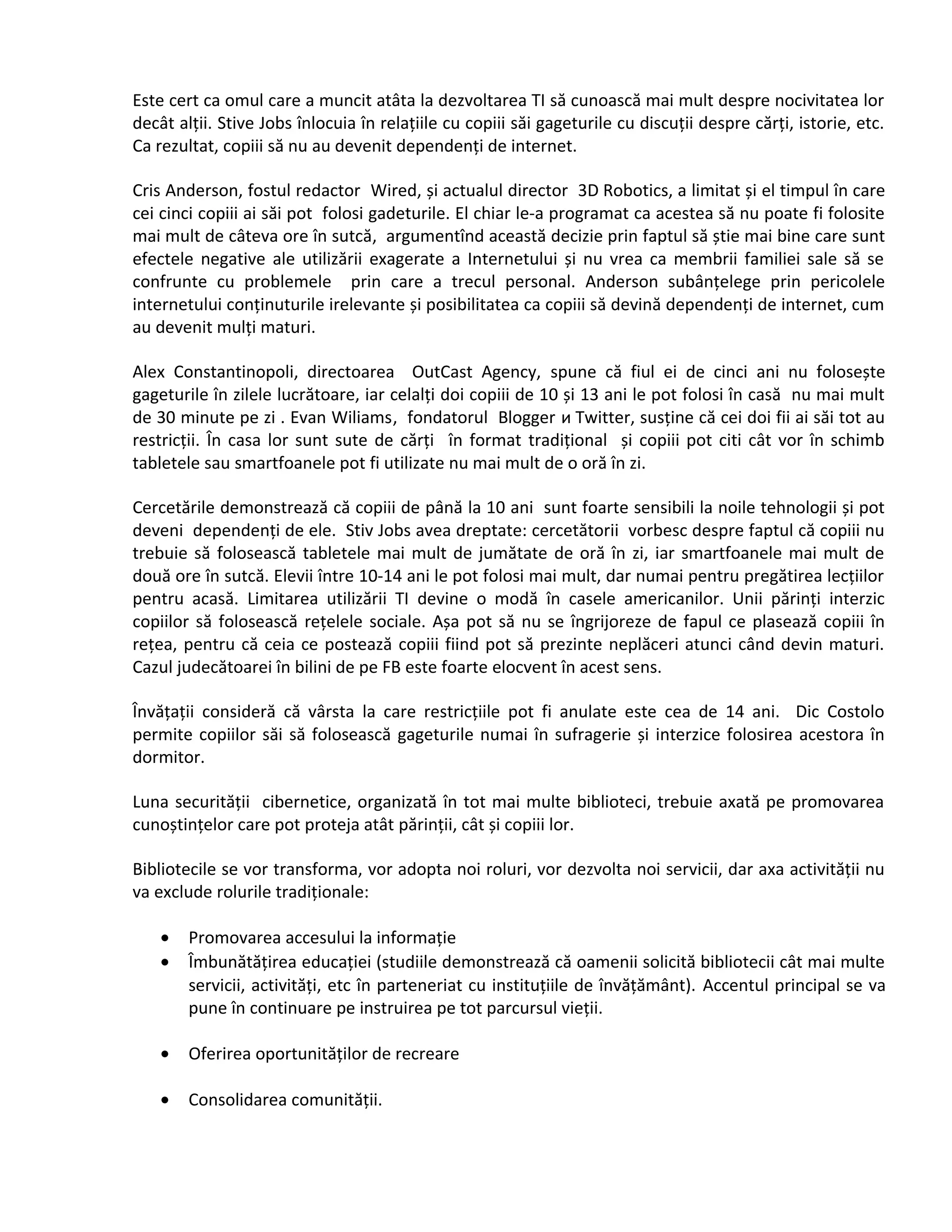 Este cert ca omul care a muncit atâta la dezvoltarea TI să cunoască mai mult despre nocivitatea lor 
decât alții. Stive Jobs înlocuia în relațiile cu copiii săi gageturile cu discuții despre cărți, istorie, etc. 
Ca rezultat, copiii să nu au devenit dependenți de internet. 
Cris Anderson, fostul redactor Wired, și actualul director 3D Robotics, a limitat și el timpul în care 
cei cinci copiii ai săi pot folosi gadeturile. El chiar le-a programat ca acestea să nu poate fi folosite 
mai mult de câteva ore în sutcă, argumentînd această decizie prin faptul să știe mai bine care sunt 
efectele negative ale utilizării exagerate a Internetului și nu vrea ca membrii familiei sale să se 
confrunte cu problemele prin care a trecul personal. Anderson subânțelege prin pericolele 
internetului conținuturile irelevante și posibilitatea ca copiii să devină dependenți de internet, cum 
au devenit mulți maturi. 
Alex Constantinopoli, directoarea OutCast Agency, spune că fiul ei de cinci ani nu folosește 
gageturile în zilele lucrătoare, iar celalți doi copiii de 10 și 13 ani le pot folosi în casă nu mai mult 
de 30 minute pe zi . Evan Wiliams, fondatorul Blogger и Twitter, susține că cei doi fii ai săi tot au 
restricții. În casa lor sunt sute de cărți în format tradițional și copiii pot citi cât vor în schimb 
tabletele sau smartfoanele pot fi utilizate nu mai mult de o oră în zi. 
Cercetările demonstrează că copiii de până la 10 ani sunt foarte sensibili la noile tehnologii și pot 
deveni dependenți de ele. Stiv Jobs avea dreptate: cercetătorii vorbesc despre faptul că copiii nu 
trebuie să folosească tabletele mai mult de jumătate de oră în zi, iar smartfoanele mai mult de 
două ore în sutcă. Elevii între 10-14 ani le pot folosi mai mult, dar numai pentru pregătirea lecțiilor 
pentru acasă. Limitarea utilizării TI devine o modă în casele americanilor. Unii părinți interzic 
copiilor să folosească rețelele sociale. Așa pot să nu se îngrijoreze de fapul ce plasează copiii în 
rețea, pentru că ceia ce postează copiii fiind pot să prezinte neplăceri atunci când devin maturi. 
Cazul judecătoarei în bilini de pe FB este foarte elocvent în acest sens. 
Învățații consideră că vârsta la care restricțiile pot fi anulate este cea de 14 ani. Dic Costolo 
permite copiilor săi să folosească gageturile numai în sufragerie și interzice folosirea acestora în 
dormitor. 
Luna securității cibernetice, organizată în tot mai multe biblioteci, trebuie axată pe promovarea 
cunoștințelor care pot proteja atât părinții, cât și copiii lor. 
Bibliotecile se vor transforma, vor adopta noi roluri, vor dezvolta noi servicii, dar axa activității nu 
va exclude rolurile tradiționale: 
· Promovarea accesului la informație 
· Îmbunătățirea educației (studiile demonstrează că oamenii solicită bibliotecii cât mai multe 
servicii, activități, etc în parteneriat cu instituțiile de învățământ). Accentul principal se va 
pune în continuare pe instruirea pe tot parcursul vieții. 
· Oferirea oportunităților de recreare 
· Consolidarea comunității. 
 