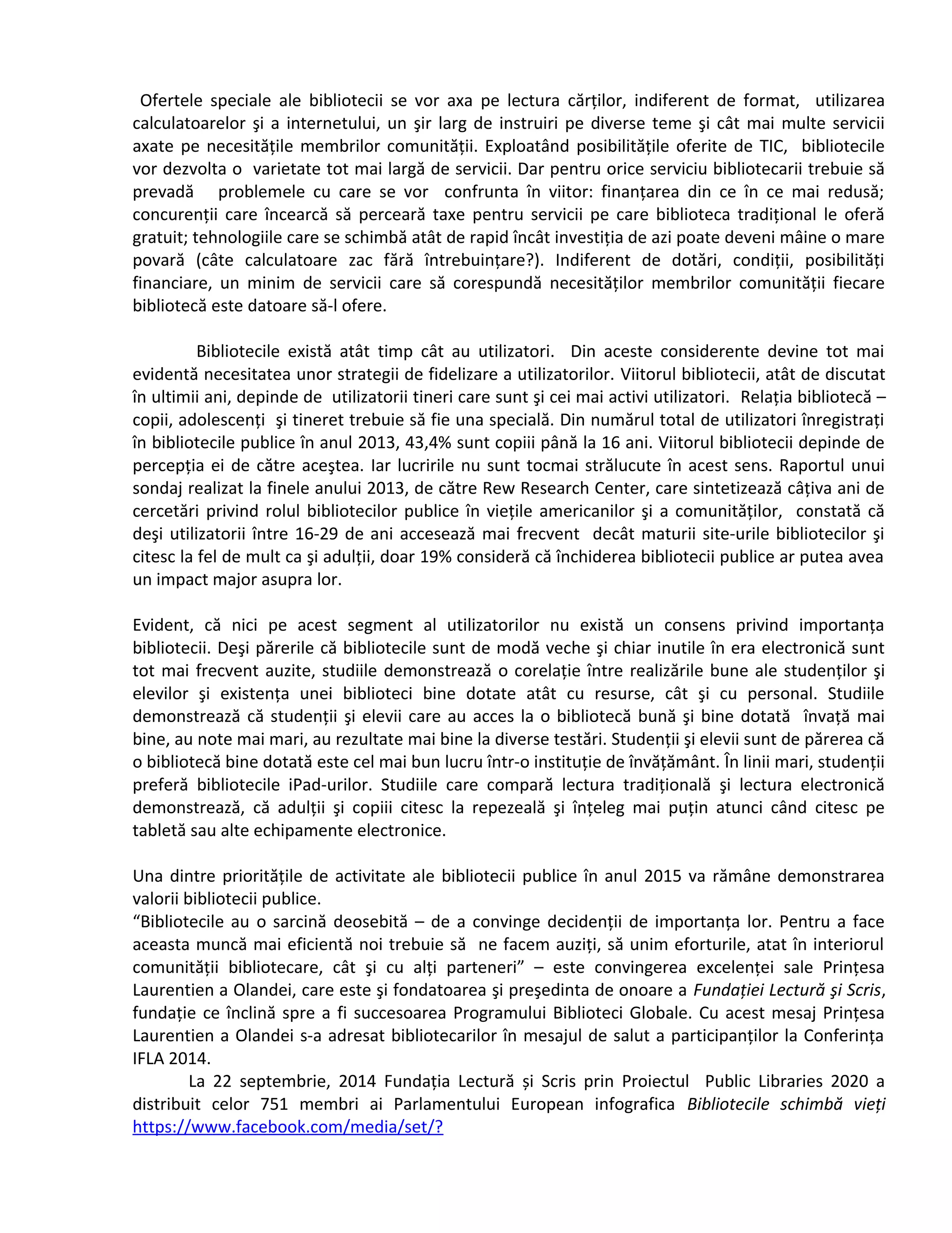 Ofertele speciale ale bibliotecii se vor axa pe lectura cărților, indiferent de format, utilizarea 
calculatoarelor şi a internetului, un şir larg de instruiri pe diverse teme şi cât mai multe servicii 
axate pe necesitățile membrilor comunității. Exploatând posibilitățile oferite de TIC, bibliotecile 
vor dezvolta o varietate tot mai largă de servicii. Dar pentru orice serviciu bibliotecarii trebuie să 
prevadă problemele cu care se vor confrunta în viitor: finanțarea din ce în ce mai redusă; 
concurenții care încearcă să perceară taxe pentru servicii pe care biblioteca tradițional le oferă 
gratuit; tehnologiile care se schimbă atât de rapid încât investiția de azi poate deveni mâine o mare 
povară (câte calculatoare zac fără întrebuințare?). Indiferent de dotări, condiții, posibilități 
financiare, un minim de servicii care să corespundă necesităților membrilor comunității fiecare 
bibliotecă este datoare să-l ofere. 
Bibliotecile există atât timp cât au utilizatori. Din aceste considerente devine tot mai 
evidentă necesitatea unor strategii de fidelizare a utilizatorilor. Viitorul bibliotecii, atât de discutat 
în ultimii ani, depinde de utilizatorii tineri care sunt şi cei mai activi utilizatori. Relația bibliotecă – 
copii, adolescenți şi tineret trebuie să fie una specială. Din numărul total de utilizatori înregistrați 
în bibliotecile publice în anul 2013, 43,4% sunt copiii până la 16 ani. Viitorul bibliotecii depinde de 
percepția ei de către aceştea. Iar lucririle nu sunt tocmai strălucute în acest sens. Raportul unui 
sondaj realizat la finele anului 2013, de către Rew Research Center, care sintetizează câțiva ani de 
cercetări privind rolul bibliotecilor publice în viețile americanilor şi a comunităților, constată că 
deşi utilizatorii între 16-29 de ani accesează mai frecvent decât maturii site-urile bibliotecilor şi 
citesc la fel de mult ca şi adulții, doar 19% consideră că închiderea bibliotecii publice ar putea avea 
un impact major asupra lor. 
Evident, că nici pe acest segment al utilizatorilor nu există un consens privind importanța 
bibliotecii. Deşi părerile că bibliotecile sunt de modă veche şi chiar inutile în era electronică sunt 
tot mai frecvent auzite, studiile demonstrează o corelație între realizările bune ale studenților şi 
elevilor şi existența unei biblioteci bine dotate atât cu resurse, cât şi cu personal. Studiile 
demonstrează că studenții şi elevii care au acces la o bibliotecă bună şi bine dotată învață mai 
bine, au note mai mari, au rezultate mai bine la diverse testări. Studenții şi elevii sunt de părerea că 
o bibliotecă bine dotată este cel mai bun lucru într-o instituție de învățământ. În linii mari, studenții 
preferă bibliotecile iPad-urilor. Studiile care compară lectura tradițională şi lectura electronică 
demonstrează, că adulții şi copiii citesc la repezeală şi înțeleg mai puțin atunci când citesc pe 
tabletă sau alte echipamente electronice. 
Una dintre prioritățile de activitate ale bibliotecii publice în anul 2015 va rămâne demonstrarea 
valorii bibliotecii publice. 
“Bibliotecile au o sarcină deosebită – de a convinge decidenții de importanța lor. Pentru a face 
aceasta muncă mai eficientă noi trebuie să ne facem auziți, să unim eforturile, atat în interiorul 
comunității bibliotecare, cât şi cu alți parteneri” – este convingerea excelenței sale Prințesa 
Laurentien a Olandei, care este şi fondatoarea şi preşedinta de onoare a Fundaţiei Lectură şi Scris, 
fundație ce înclină spre a fi succesoarea Programului Biblioteci Globale. Cu acest mesaj Prințesa 
Laurentien a Olandei s-a adresat bibliotecarilor în mesajul de salut a participanților la Conferința 
IFLA 2014. 
La 22 septembrie, 2014 Fundația Lectură și Scris prin Proiectul Public Libraries 2020 a 
distribuit celor 751 membri ai Parlamentului European infografica Bibliotecile schimbă vieţi 
https://www.facebook.com/media/set/? 
 