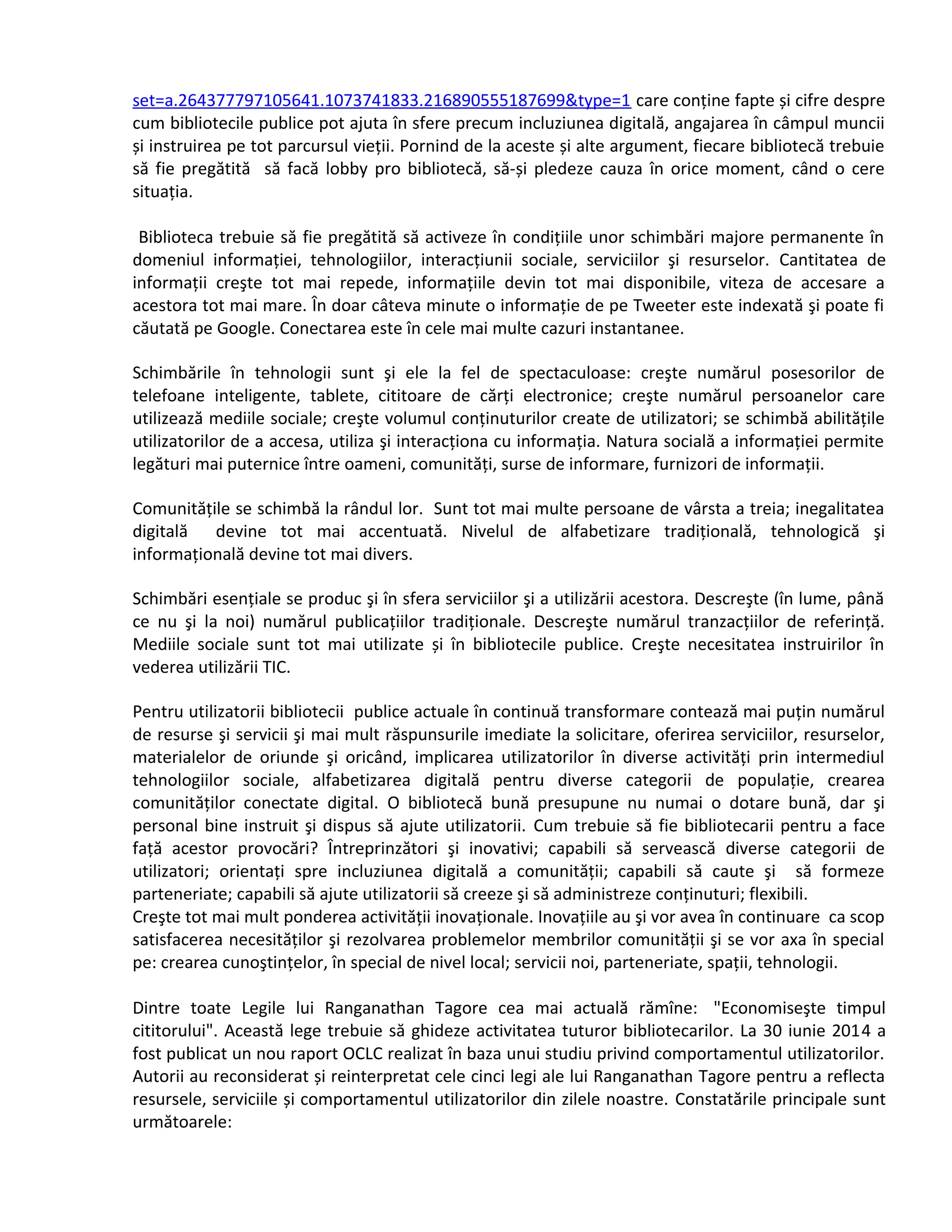 set=a.264377797105641.1073741833.216890555187699&type=1 care conține fapte și cifre despre 
cum bibliotecile publice pot ajuta în sfere precum incluziunea digitală, angajarea în câmpul muncii 
și instruirea pe tot parcursul vieții. Pornind de la aceste și alte argument, fiecare bibliotecă trebuie 
să fie pregătită să facă lobby pro bibliotecă, să-și pledeze cauza în orice moment, când o cere 
situația. 
Biblioteca trebuie să fie pregătită să activeze în condițiile unor schimbări majore permanente în 
domeniul informației, tehnologiilor, interacțiunii sociale, serviciilor şi resurselor. Cantitatea de 
informații creşte tot mai repede, informațiile devin tot mai disponibile, viteza de accesare a 
acestora tot mai mare. În doar câteva minute o informație de pe Tweeter este indexată şi poate fi 
căutată pe Google. Conectarea este în cele mai multe cazuri instantanee. 
Schimbările în tehnologii sunt şi ele la fel de spectaculoase: creşte numărul posesorilor de 
telefoane inteligente, tablete, cititoare de cărți electronice; creşte numărul persoanelor care 
utilizează mediile sociale; creşte volumul conținuturilor create de utilizatori; se schimbă abilitățile 
utilizatorilor de a accesa, utiliza şi interacționa cu informația. Natura socială a informației permite 
legături mai puternice între oameni, comunități, surse de informare, furnizori de informații. 
Comunitățile se schimbă la rândul lor. Sunt tot mai multe persoane de vârsta a treia; inegalitatea 
digitală devine tot mai accentuată. Nivelul de alfabetizare tradițională, tehnologică şi 
informațională devine tot mai divers. 
Schimbări esențiale se produc şi în sfera serviciilor şi a utilizării acestora. Descreşte (în lume, până 
ce nu şi la noi) numărul publicațiilor tradiționale. Descreşte numărul tranzacțiilor de referință. 
Mediile sociale sunt tot mai utilizate și în bibliotecile publice. Creşte necesitatea instruirilor în 
vederea utilizării TIC. 
Pentru utilizatorii bibliotecii publice actuale în continuă transformare contează mai puțin numărul 
de resurse şi servicii şi mai mult răspunsurile imediate la solicitare, oferirea serviciilor, resurselor, 
materialelor de oriunde şi oricând, implicarea utilizatorilor în diverse activități prin intermediul 
tehnologiilor sociale, alfabetizarea digitală pentru diverse categorii de populație, crearea 
comunităților conectate digital. O bibliotecă bună presupune nu numai o dotare bună, dar şi 
personal bine instruit şi dispus să ajute utilizatorii. Cum trebuie să fie bibliotecarii pentru a face 
față acestor provocări? Întreprinzători şi inovativi; capabili să servească diverse categorii de 
utilizatori; orientați spre incluziunea digitală a comunității; capabili să caute şi să formeze 
parteneriate; capabili să ajute utilizatorii să creeze şi să administreze conținuturi; flexibili. 
Creşte tot mai mult ponderea activității inovaționale. Inovațiile au şi vor avea în continuare ca scop 
satisfacerea necesităților şi rezolvarea problemelor membrilor comunității şi se vor axa în special 
pe: crearea cunoştințelor, în special de nivel local; servicii noi, parteneriate, spații, tehnologii. 
Dintre toate Legile lui Ranganathan Tagore cea mai actuală rămîne: "Economiseşte timpul 
cititorului". Această lege trebuie să ghideze activitatea tuturor bibliotecarilor. La 30 iunie 2014 a 
fost publicat un nou raport OCLC realizat în baza unui studiu privind comportamentul utilizatorilor. 
Autorii au reconsiderat și reinterpretat cele cinci legi ale lui Ranganathan Tagore pentru a reflecta 
resursele, serviciile și comportamentul utilizatorilor din zilele noastre. Constatările principale sunt 
următoarele: 
 