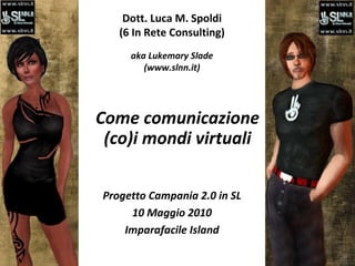 Dott. Luca M. Spoldi (6 In Rete Consulting) aka Lukemary Slade (www.slnn.it) Come comunicazione (co)i mondi virtuali Progetto Campania 2.0 in SL 10 Maggio 2010 Imparafacile Island 