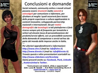 Conclusioni e domande “ Comunicare col web2.0, sfide e opportunità” dott. Luca M. Spoldi  -  6 In Rete Consulting /SLnn.it ( www.6inrete.it  –  www.slnn.it )   Vesuviocamp  - 5-6-2010 - Napoli Social network, community online e mondi virtuali possono essere  strumenti  molto  concreti  e  coinvolgeti  per comunicare e informare, per sfruttare al meglio i quali occorrerà fare tesoro delle proprie esperienze e cultura applicandole in contesti innovativi, sviluppando partnership nazionali e internazionali. Sia per  motivi demografici  sia  tecnologici  a tali piattaforme si farà ricorso sempre più di frequente per tematiche e settori ad elevato tasso di personalizzazione dei prodotti/servizi offerti, con un prevedibile aumento della domanda di competenze e servizi ad hoc da parte del mondo delle imprese anche in Italia. --- Per ulteriori approfondimenti e informazioni:  http://www.slnn.it  (mail to:  [email_address] ) http://www.6inrete.it  (mail to:  [email_address] ) Trovate queste e altre presentazioni scaricabili su:  http://www.slideshare.net/SLnnitaly Siamo presenti anche su:  Facebook ,  Plurk ,  LinkedIn ,  AvatarsUnited  e  Twitter . 