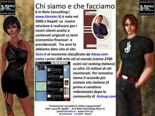 Chi siamo e che facciamo “ Comunicare col web2.0, sfide e opportunità” dott. Luca M. Spoldi  -  6 In Rete Consulting /SLnn.it ( www.6inrete.it  –  www.slnn.it )   Vesuviocamp  - 5-6-2010 - Napoli 6 In Rete Consulting ( www.6inrete.it ) è nata nel 2000 a Napoli. La  nostra missione è realizzare per i nostri clienti analisi e contenuti originali su temi economico-finanzari  o previdenziali.  Tre anni fa abbiamo dato vita al sito SLnn.it  al momento classificato da  Alexa.com  entro i primi 208 mila siti al mondo (siamo 2700 esimi nel ranking italiano) su oltre 15 milioni di siti monitorati. Per tematica siamo il secondo più visitato sito italiano (il primo a carattere redazionale) dopo la community di  Koinup.com .  