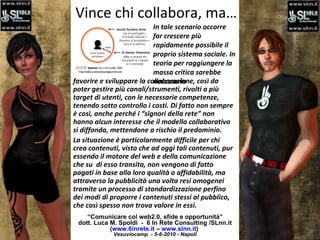 Vince chi collabora, ma… “ Comunicare col web2.0, sfide e opportunità” dott. Luca M. Spoldi  -  6 In Rete Consulting /SLnn.it ( www.6inrete.it  –  www.slnn.it )   Vesuviocamp  - 5-6-2010 - Napoli favorire e sviluppare la collaborazione, così da poter gestire più canali/strumenti, rivolti a più target di utenti, con le necessarie competenze, tenendo sotto controllo i costi. Di fatto non sempre è così, anche perché i “signori della rete” non hanno alcun interesse che il modello collaborativo si diffonda, mettendone a rischio il predominio.  La situazione è particolarmente difficile per chi crea contenuti, visto che ad oggi tali contenuti, pur essendo il motore del web e della comunicazione che su  di esso transita, non vengono di fatto pagati in base alla loro qualità o affidabilità, ma attraverso la pubblicità una volta resi omogenei tramite un processo di standardizzazione perfino dei modi di proporre i contenuti stessi al pubblico, che così spesso non trova valore in essi. In tale scenario occorre far crescere più rapidamente possibile il proprio sistema sociale. In teoria per raggiungere la massa critica sarebbe necessario 