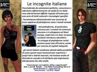 Le incognite italiane “ Comunicare col web2.0, sfide e opportunità” dott. Luca M. Spoldi  -  6 In Rete Consulting /SLnn.it ( www.6inrete.it  –  www.slnn.it )   Vesuviocamp  - 5-6-2010 - Napoli Prescindendo da valutazioni politiche, comunicare e informare efficientemente col web2.0 è in Italia reso ulteriormente difficile rispetto all’estero per una serie di limiti culturali e tecnologici specifici:  l’arretratezza infrastrutturale non consente di fruire appieno di piattaforme come i mondi virtuali; tali piattaforme, di particolare interesse per i creatori di contenuti, nascono e si sviluppano nel Nord Europa, negli Usa e in Asia: nei paesi neolatini stentano a decollare; lo sviluppo di piattaforme social avviene quasi solo all’estero, anche per carenza di capitali adeguati; - gli utenti italiani sembrano attratti dalla possibilità di usare questi nuovi strumenti per esprimere i propri lati e talenti nascosti, ma temono anche di diventarne succubi o di attribuire più importanza alla fantasia che alla realtà.  