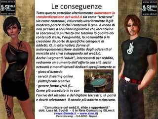 Le conseguenze “ Comunicare col web2.0, sfide e opportunità” dott. Luca M. Spoldi  -  6 In Rete Consulting /SLnn.it ( www.6inrete.it  –  www.slnn.it )   Vesuviocamp  - 5-6-2010 - Napoli Tutto questo potrebbe ulteriormente  aumentare la standardizzazione del web2.0  sia come “scrittura” sia come contenuti, riducendo ulteriormente il già modesto potere di chi i contenuti li crea. A meno di non pensare a soluzioni legislative che incentivino la concorrenza piuttosto che tutelino la qualità dei contenuti stessi, l’originalità, la nazionalità o la creazione da parte di specifiche categorie di addetti. O, in alternativa, forme di autoregolamentazione stabilite dagli aderenti al mercato che si va sviluppando sul web2.0. Anche i segmenti “adult”, interessanti per reddito,  vedranno un aumento dell’offerta con siti, social network e mondi virtuali dedicati specificamente a: gioco d’azzardo servizi di dating online  piattaforme creative  genere fantasy/sci-fi…  Come già acceduto in tv con l’arrivo del satellite e del digitale terrestre, si  potrà e dovrà selezionare  il canale più adatto a ciascuno. 