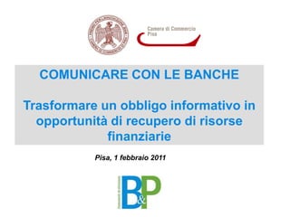 COMUNICARE CON LE BANCHE Trasformare un obbligo informativo in opportunità di recupero di risorse finanziarie  Pisa, 1 febbraio 2011 