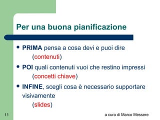 a cura di Marco Messere11
Per una buona pianificazione
 PRIMA pensa a cosa devi e puoi dire
(contenuti)
 POI quali contenuti vuoi che restino impressi
(concetti chiave)
 INFINE, scegli cosa è necessario supportare
visivamente
(slides)
 